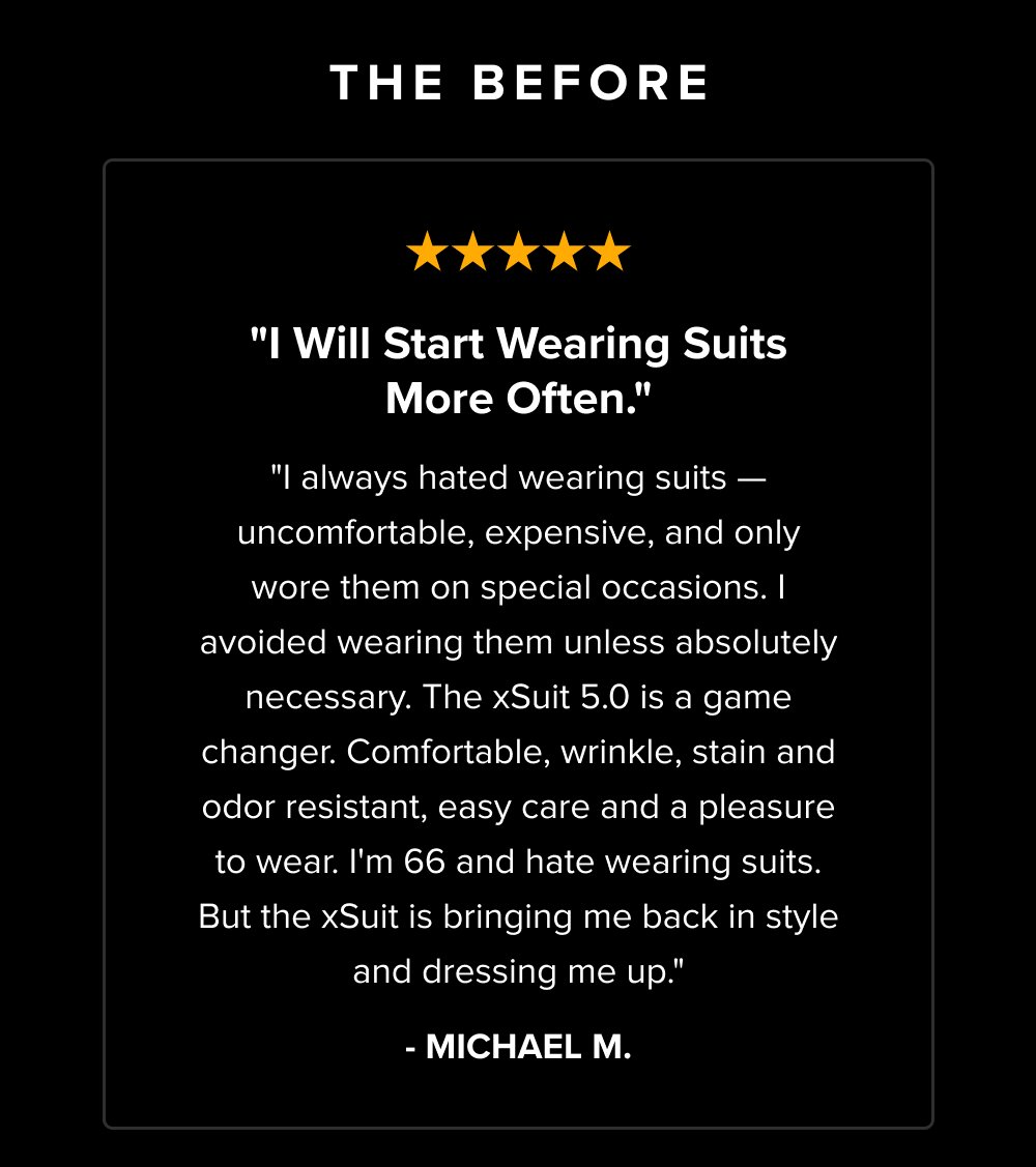 The Before "I Will Start Wearing Suits More Often." "I always hated wearing suits — uncomfortable, expensive, and only wore them on special occasions. I avoided wearing them unless absolutely necessary. The xSuit 5.0 is a game changer. Comfortable, wrinkle, stain and odor resistant, easy care and a pleasure to wear. I'm 66 and hate wearing suits. But the xSuit is bringing me back in style and dressing me up." - MICHAEL M.