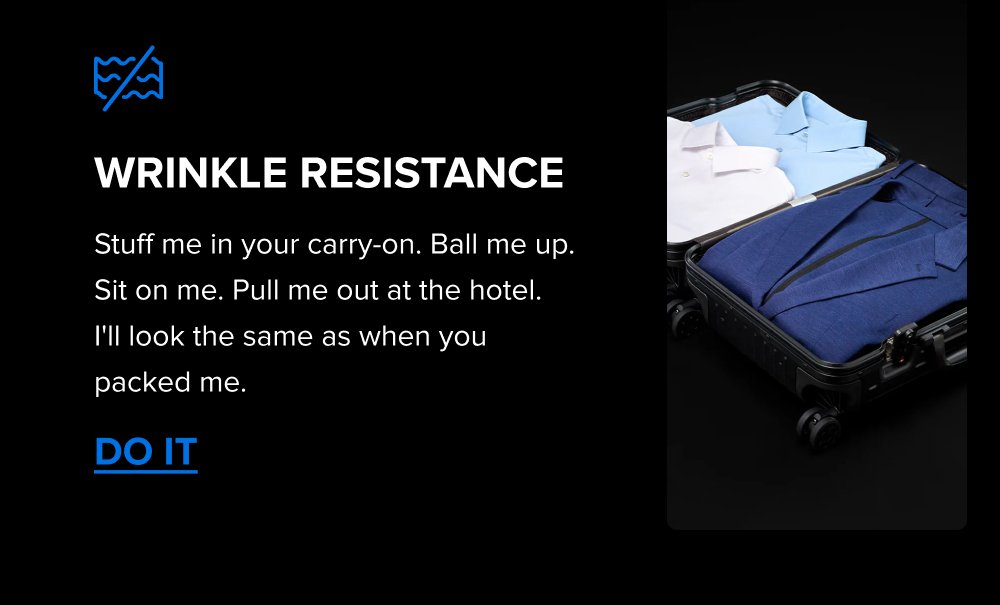 Wrinkle Resistance Stuff me in your carry-on. Ball me up. Sit on me. Pull me out at the hotel.  I'll look the same as when you packed me. DO IT