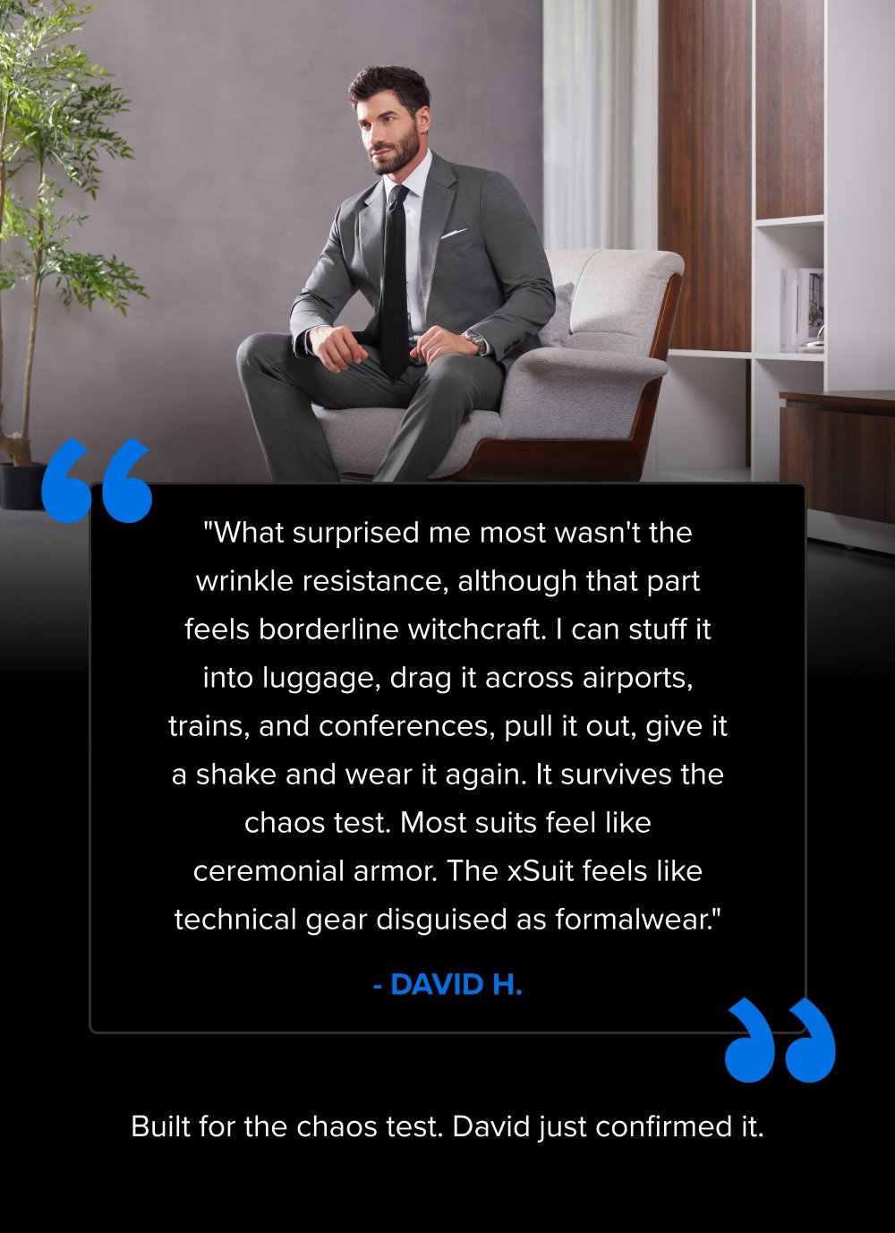 “ "What surprised me most wasn't the wrinkle resistance, although that part feels borderline witchcraft. I can stuff it into luggage, drag it across airports, trains, and conferences, pull it out, give it a shake and wear it again. It survives the chaos test. Most suits feel like ceremonial armor. The xSuit feels like technical gear disguised as formalwear." - DAVID H. “ Built for the chaos test. David just confirmed it.