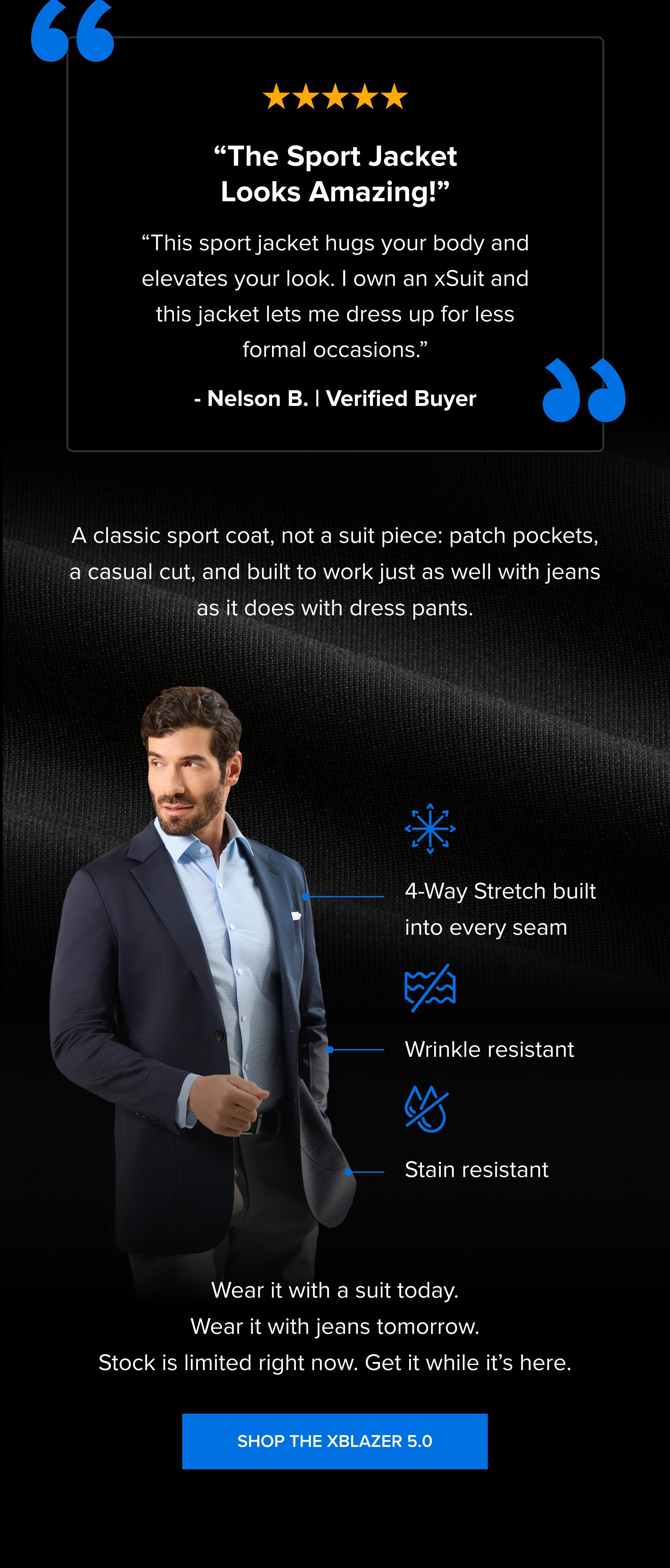 “ “The Sport Jacket Looks Amazing!” “This sport jacket hugs your body and elevates your look. I own an xSuit and this jacket lets me dress up for less formal occasions.” - Nelson B. | Verified Buyer “ A classic sport coat, not a suit piece: patch pockets, a casual cut, and built to work just as well with jeans as it does with dress pants. 4-Way Stretch built into every seam Wrinkle resistant Stain resistant Wear it with a suit today. Wear it with jeans tomorrow. Stock is limited right now. Get it while it’s here. Shop the xBlazer 5.0