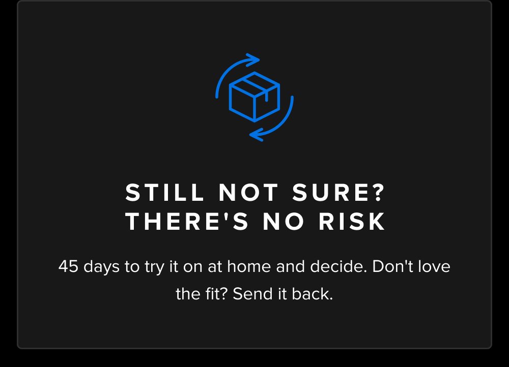 Still Not Sure? There's No Risk 45 days to try it on at home and decide. Don't love the fit? Send it back.