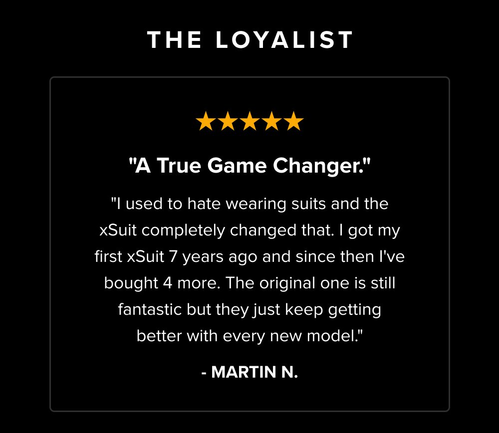The Loyalist "A True Game Changer." "I used to hate wearing suits and the xSuit completely changed that. I got my first xSuit 7 years ago and since then I've bought 4 more. The original one is still fantastic but they just keep getting better with every new model." - MARTIN N.