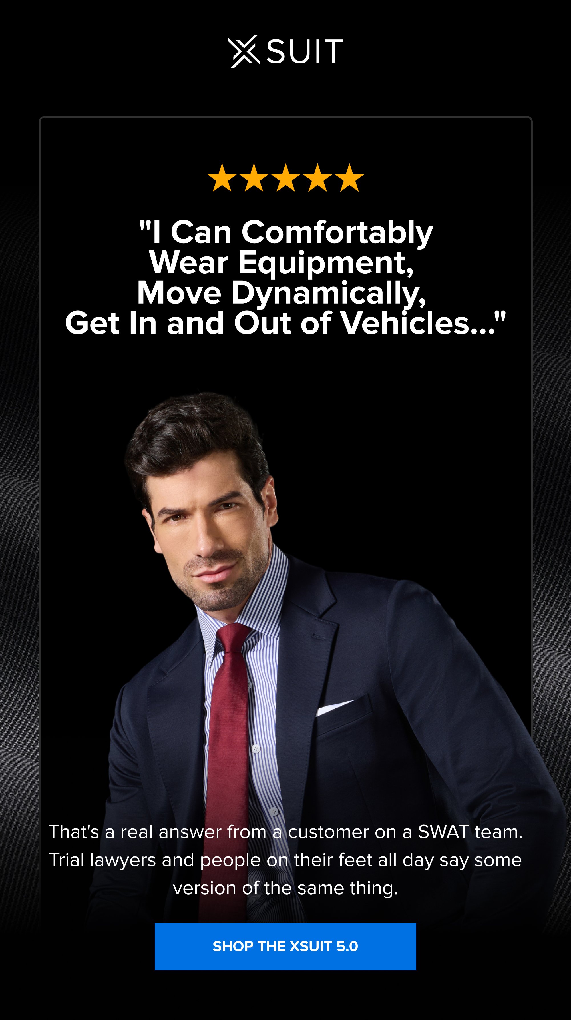 "I Can Comfortably Wear Equipment, Move Dynamically, Get In and Out of Vehicles…" That's a real answer from a customer on a SWAT team. Trial lawyers and people on their feet all day say some version of the same thing. SHOP THE XSUIT 5.0
