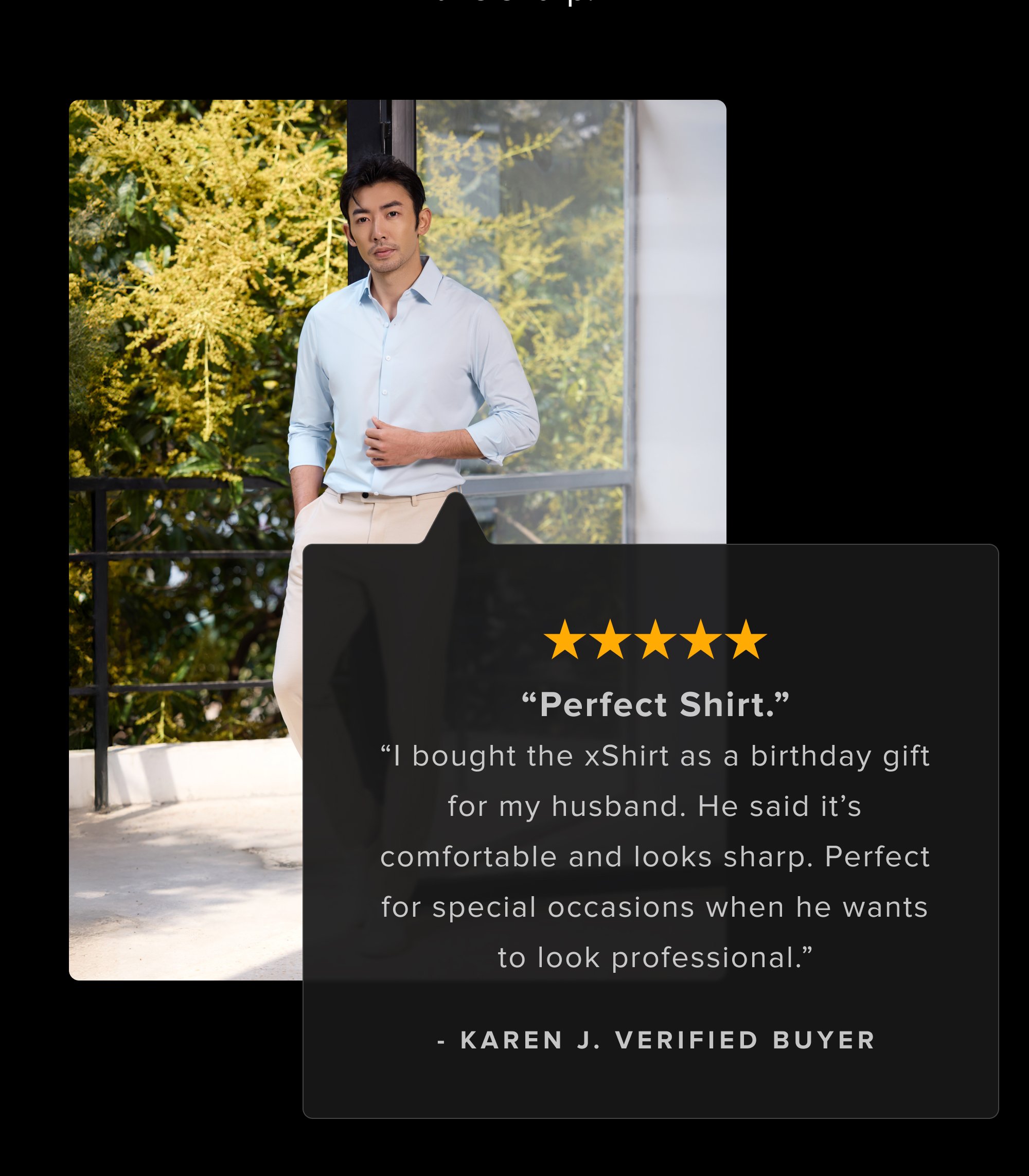Skeptical? Fair. Here's proof from guys who also didn't believe machine washable suits could look this sharp. “Perfect Shirt.” “I bought the xShirt as a birthday gift for my husband. He said it’s comfortable and looks sharp. Perfect for special occasions when he wants to look professional.” - Karen J. Verified Buyer I surprised my wife when I walked out of our bedroom dressed in my new xSuit the other day. She couldn't believe it wasn't tailor made. It fits perfectly. - Michael M. Definitely the most comfortable suit I've ever worn. Material looks professional and the machine washable is a nice bonus. - Andrew W.