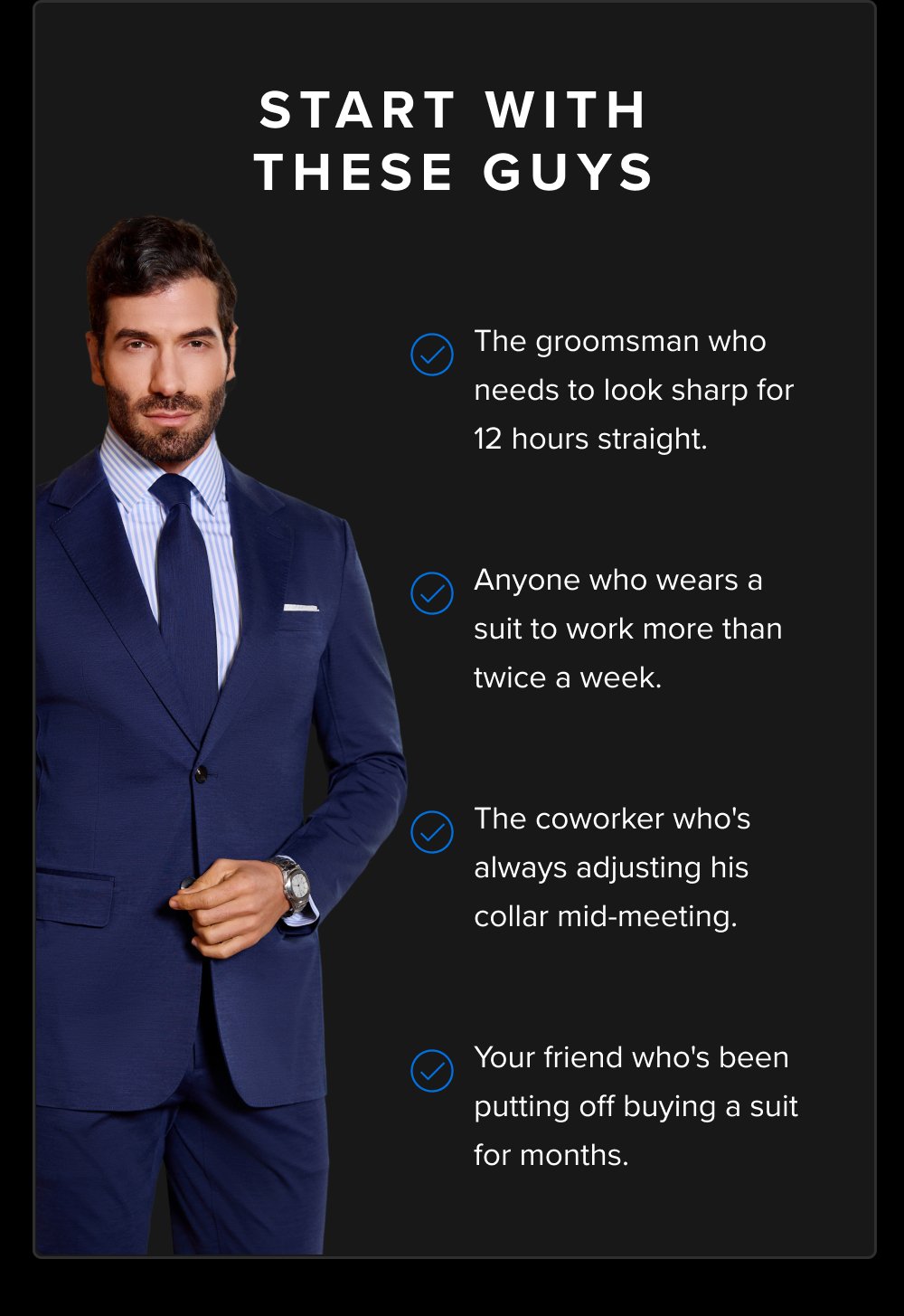 Start With These Guys The groomsman who needs to look sharp for 12 hours straight. Anyone who wears a suit to work more than twice a week. The coworker who's always adjusting his collar mid-meeting. Your friend who's been putting off buying a suit for months.