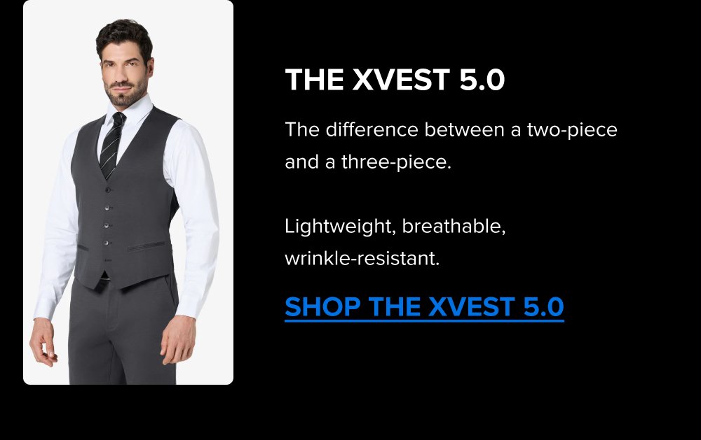 Build the Rotation The Summer Sale is the right time to add a color. Black, Navy, Dark Grey; each one covers different settings. Pick the one that fills the gap in your week. SHOP ALL COLORS The xPant 5.0 Same 4-Way Stretch as the suit. Machine washable. Wrinkle-resistant. Pairs with the jacket as a full suit or wears on its own. SHOP THE XPANT 5.0 The xVest 5.0 The difference between a two-piece and a three-piece. Lightweight, breathable, wrinkle-resistant. SHOP THE XVEST 5.0