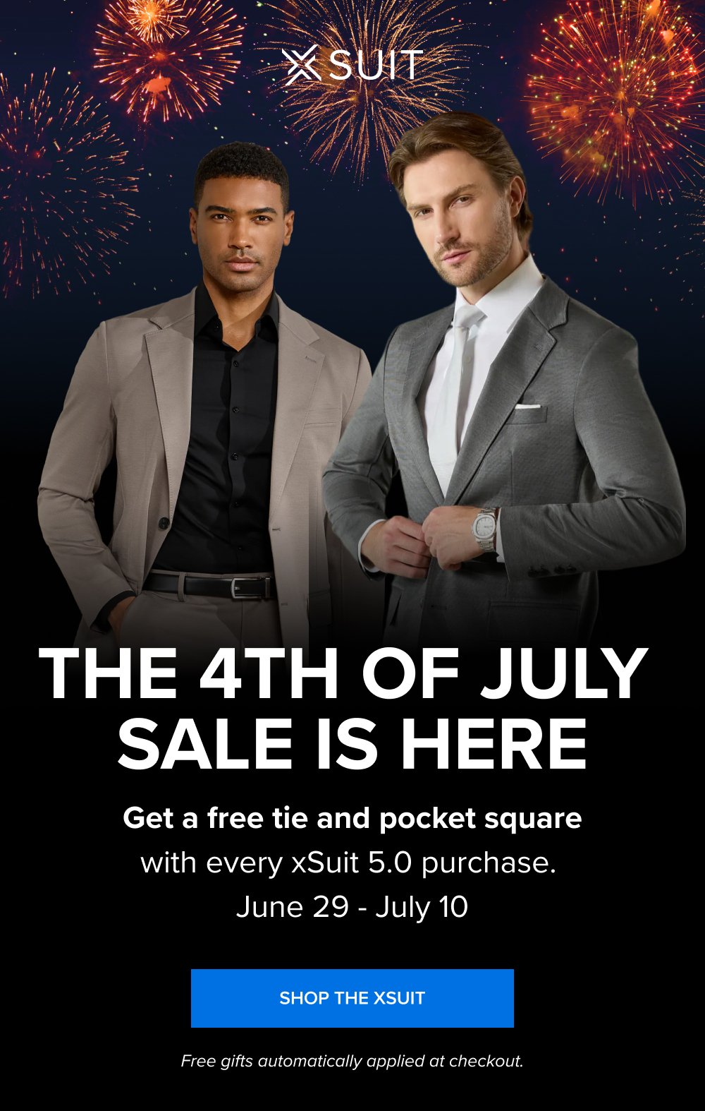 The 4th of July Sale Is Here Get a free tie and pocket square with every xSuit 5.0 purchase. June 29 - July 10 SHOP THE XSUIT Free gifts automatically applied at checkout.