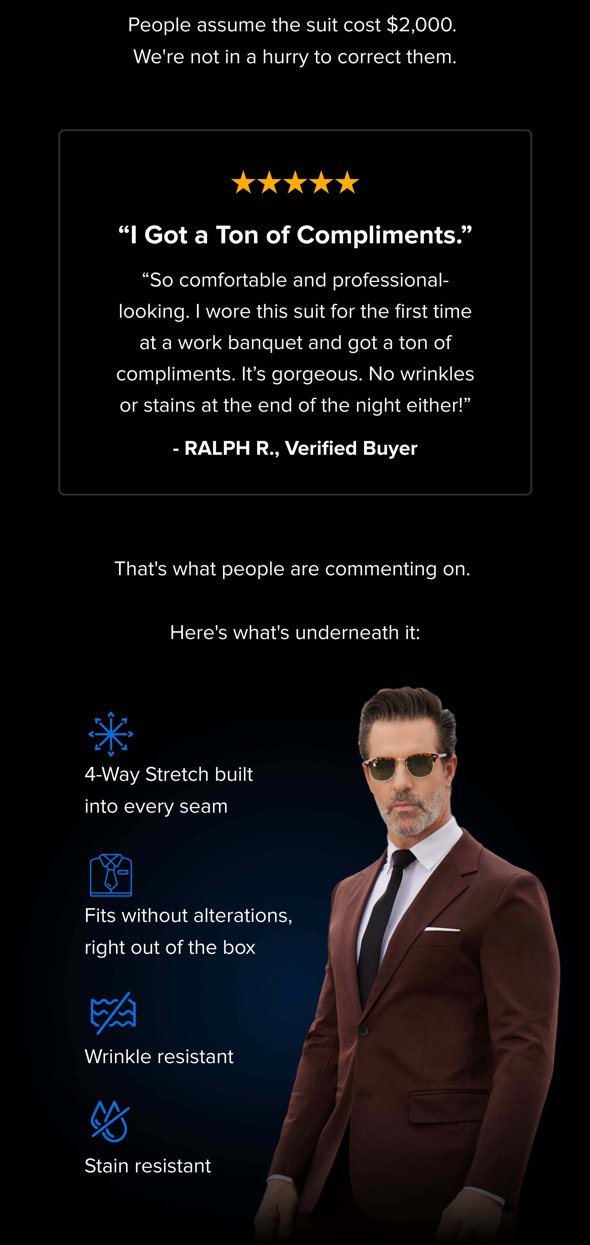People assume the suit cost $2,000. We're not in a hurry to correct them. “I Got a Ton of Compliments.” “So comfortable and professional-looking. I wore this suit for the first time at a work banquet and got a ton of compliments. It’s gorgeous. No wrinkles or stains at the end of the night either!” - RALPH R., Verified Buyer That's what people are commenting on. Here's what's underneath it: 4-Way Stretch built into every seam Fits without alterations, right out of the box Wrinkle resistant Stain resistant