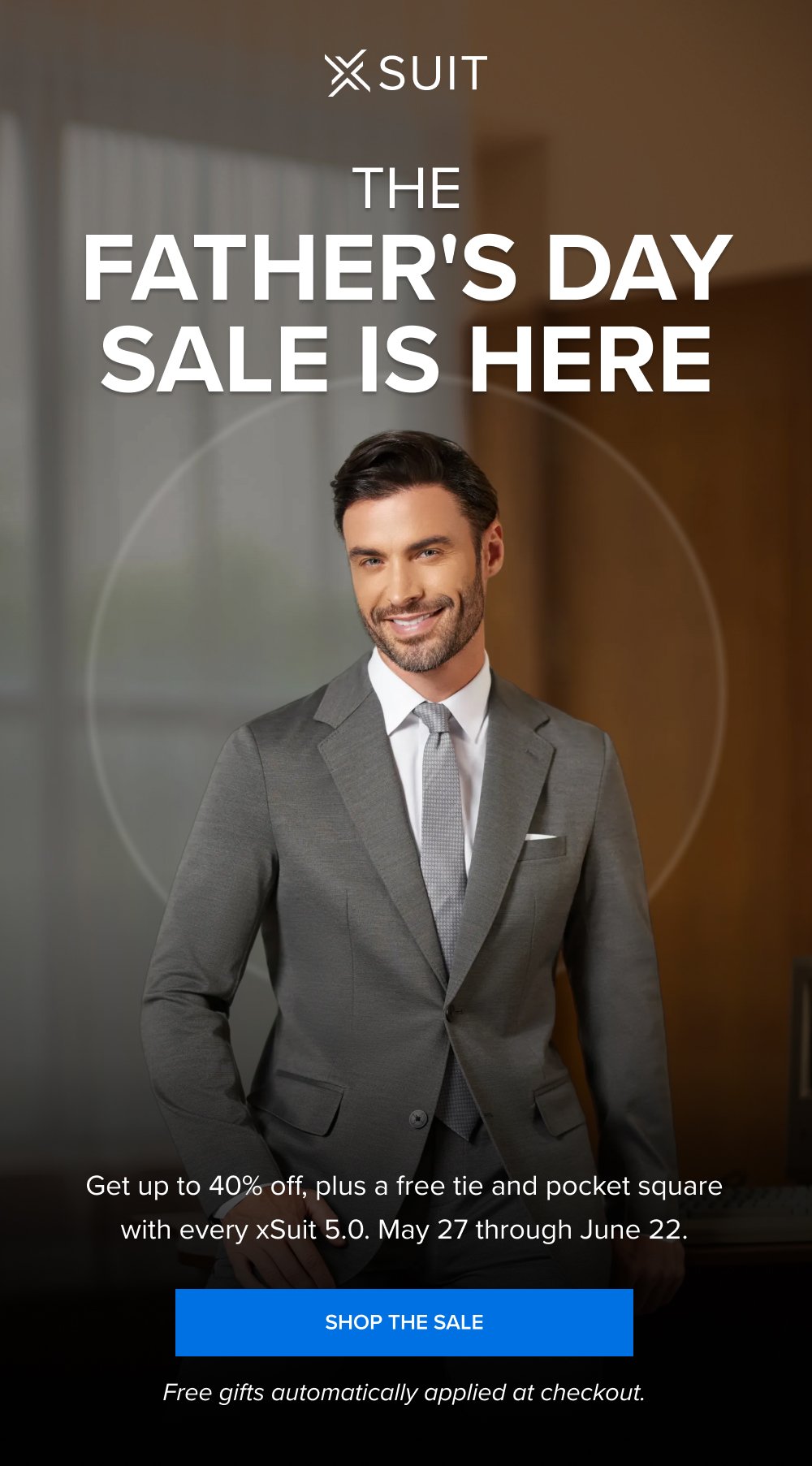 The Father's Day SALE is Here Get up to 40% off, plus a free tie and pocket square with every xSuit 5.0. May 27 through June 22. SHOP THE SALE Free gifts automatically applied at checkout.