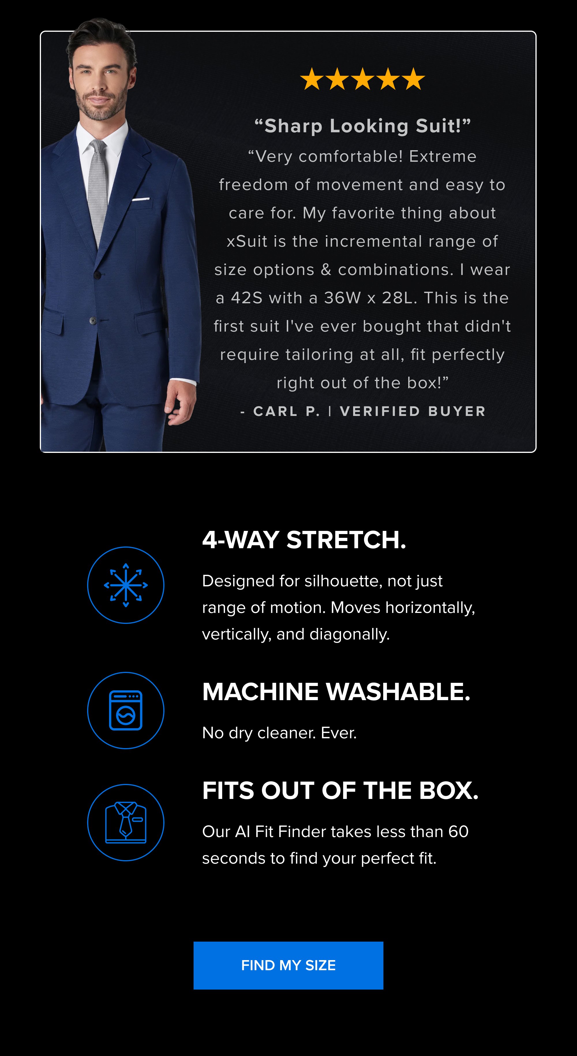 “Sharp Looking Suit!” “Very comfortable! Extreme freedom of movement and easy to care for. My favorite thing about xSuit is the incremental range of size options & combinations. I wear a 42S with a 36W x 28L. This is the first suit I've ever bought that didn't require tailoring at all, fit perfectly right out of the box!” - Carl p. | Verified Buyer 4-Way Stretch. Designed for silhouette, not just range of motion. Moves horizontally, vertically, and diagonally. Machine washable. No dry cleaner. Ever. Fits out of the box. Our AI Fit Finder takes less than 60 seconds to find your perfect fit. Find My Size