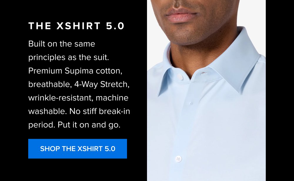 Most guys end up with multiple suits that serve the same situations in slightly different ways. The real efficiency is built through color: black, navy, mid-grey, and tan each map to a specific function. Black Suits The foundation piece for formal settings and high-stakes situations. SHOP THE BLACK XSUIT The xShirt 5.0 Built on the same principles as the suit. Premium Supima cotton, breathable, 4-Way Stretch, wrinkle-resistant, machine washable. No stiff break-in period. Put it on and go. SHOP THE XSHIRT 5.0 Grey Suits The workhorse for everyday use across most professional environments. SHOP THE GREY XSUIT Brown Suits The differentiator for less formal settings and standout occasions. SHOP THE BROWN XSUIT