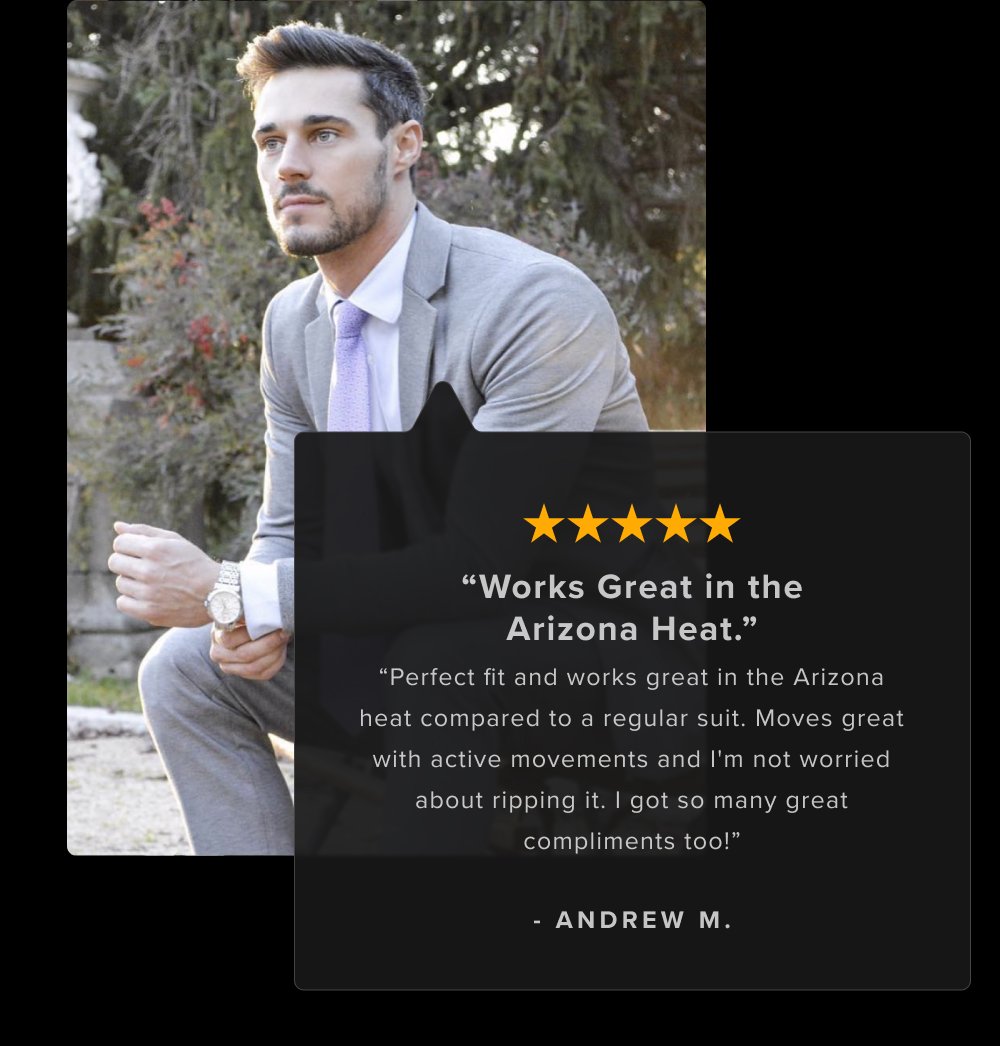 “Works Great in the Arizona Heat.” “Perfect fit and works great in the Arizona heat compared to a regular suit. Moves great with active movements and I'm not worried about ripping it. I got so many great compliments too!” - ANDREW M. I surprised my wife when I walked out of our bedroom dressed in my new xSuit the other day. She couldn't believe it wasn't tailor made. It fits perfectly. - Michael M. Definitely the most comfortable suit I've ever worn. Material looks professional and the machine washable is a nice bonus. - Andrew W.