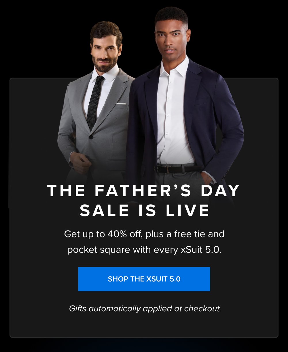 The Father’s Day Sale Is Live Get up to 40% off, plus a free tie and pocket square with every xSuit 5.0. SHOP THE XSUIT 5.0 Gifts automatically applied at checkout Get your size. Get the xSuit. The free xTie and xSquare ship with it. SHOP THE XSUIT 5.0
