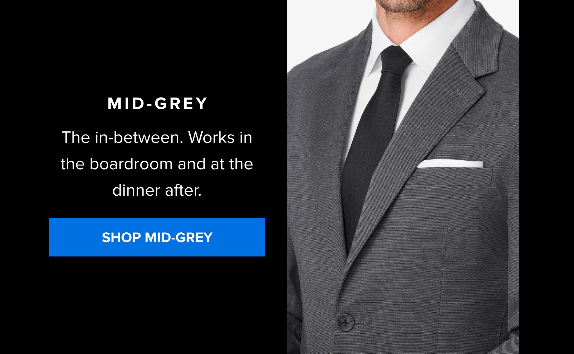 Mid-Grey The in-between. Works in the boardroom and at the dinner after. SHOP MID-GREY