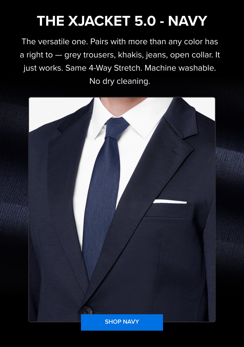 The xJacket 5.0 - Navy The versatile one. Pairs with more than any color has a right to — grey trousers, khakis, jeans, open collar. It just works. Same 4-Way Stretch. Machine washable. No dry cleaning. SHOP NAVY