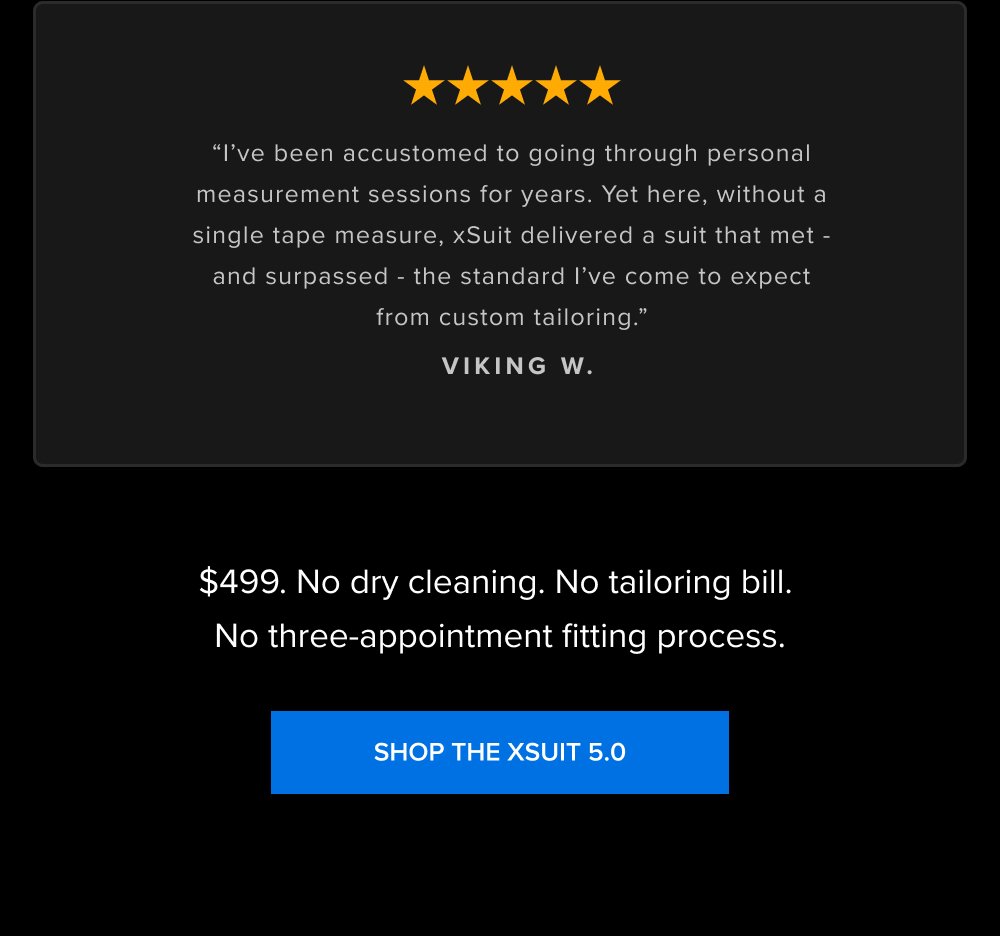 “I’ve been accustomed to going through personal measurement sessions for years. Yet here, without a single tape measure, xSuit delivered a suit that met - and surpassed - the standard I’ve come to expect from custom tailoring.” VIKING W. $499. No dry cleaning. No tailoring bill. No three-appointment fitting process. SHOP THE XSUIT 5.0