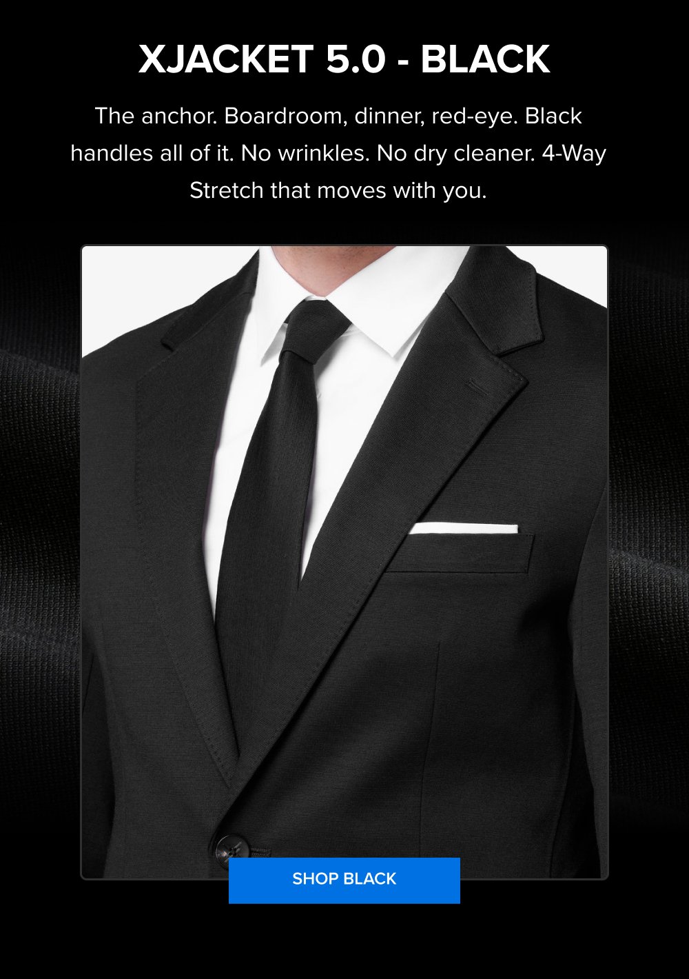 xJacket 5.0 - Black The anchor. Boardroom, dinner, red-eye. Black handles all of it. No wrinkles. No dry cleaner. 4-Way Stretch that moves with you. SHOP BLACK