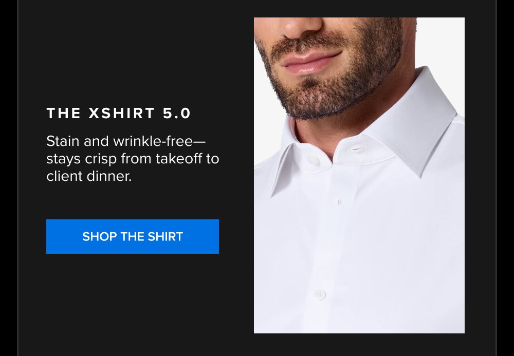 The xShirt 5.0 Stain and wrinkle-free—stays crisp from takeoff to client dinner. SHOP THE SHIRT xShirt 5.0 The dress shirt that actually breathes....