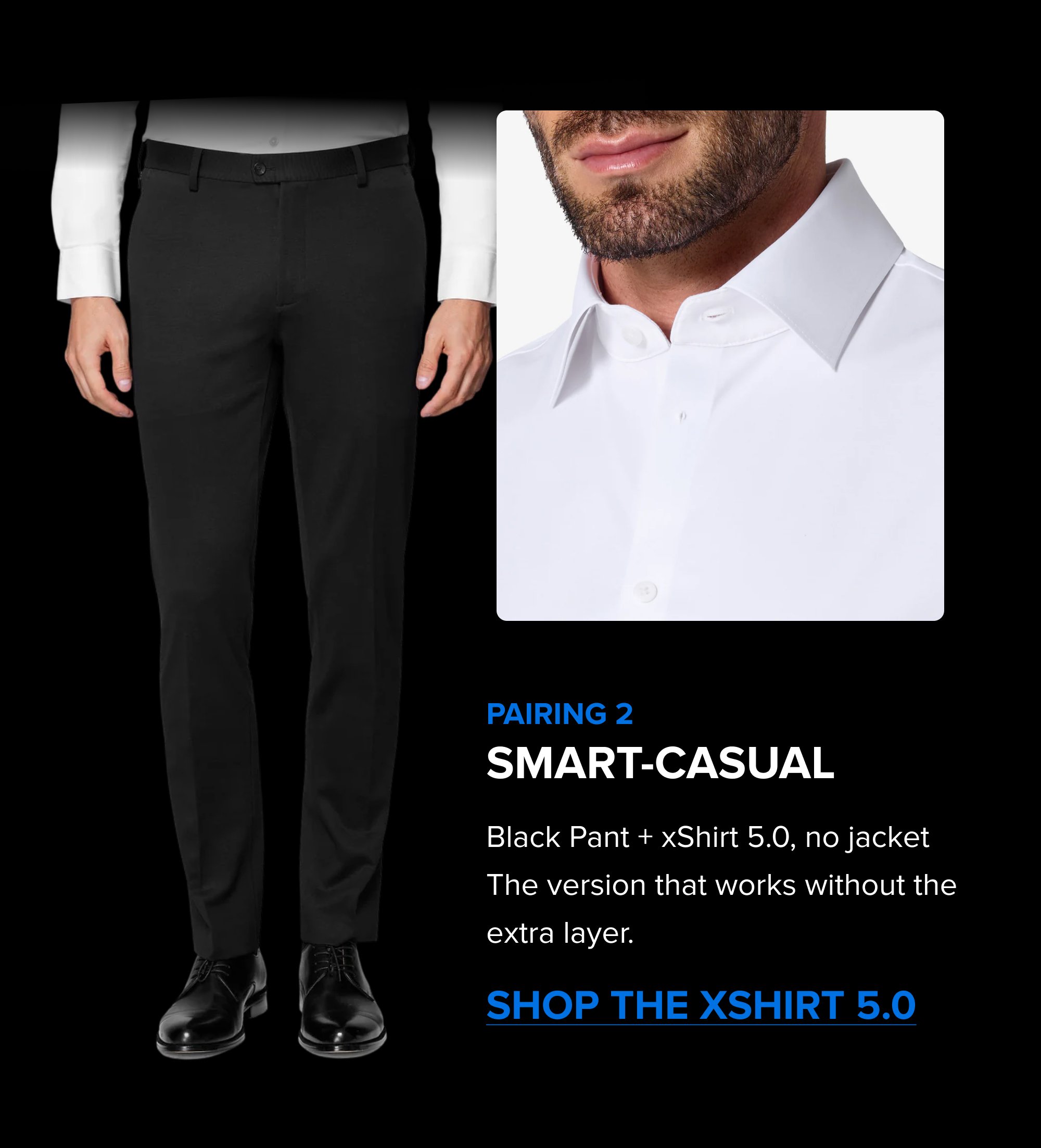 Build the Rotation The Summer Sale is the right time to add a color. Black, Navy, Dark Grey; each one covers different settings. Pick the one that fills the gap in your week. SHOP ALL COLORS Pairing 2 Smart-Casual Black Pant + xShirt 5.0, no jacket The version that works without the extra layer. Shop the xShirt 5.0
