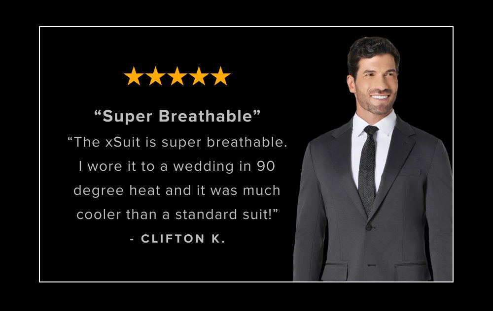 “Super Breathable” “The xSuit is super breathable. I wore it to a wedding in 90 degree heat and it was much cooler than a standard suit!” - CLIFTON K.