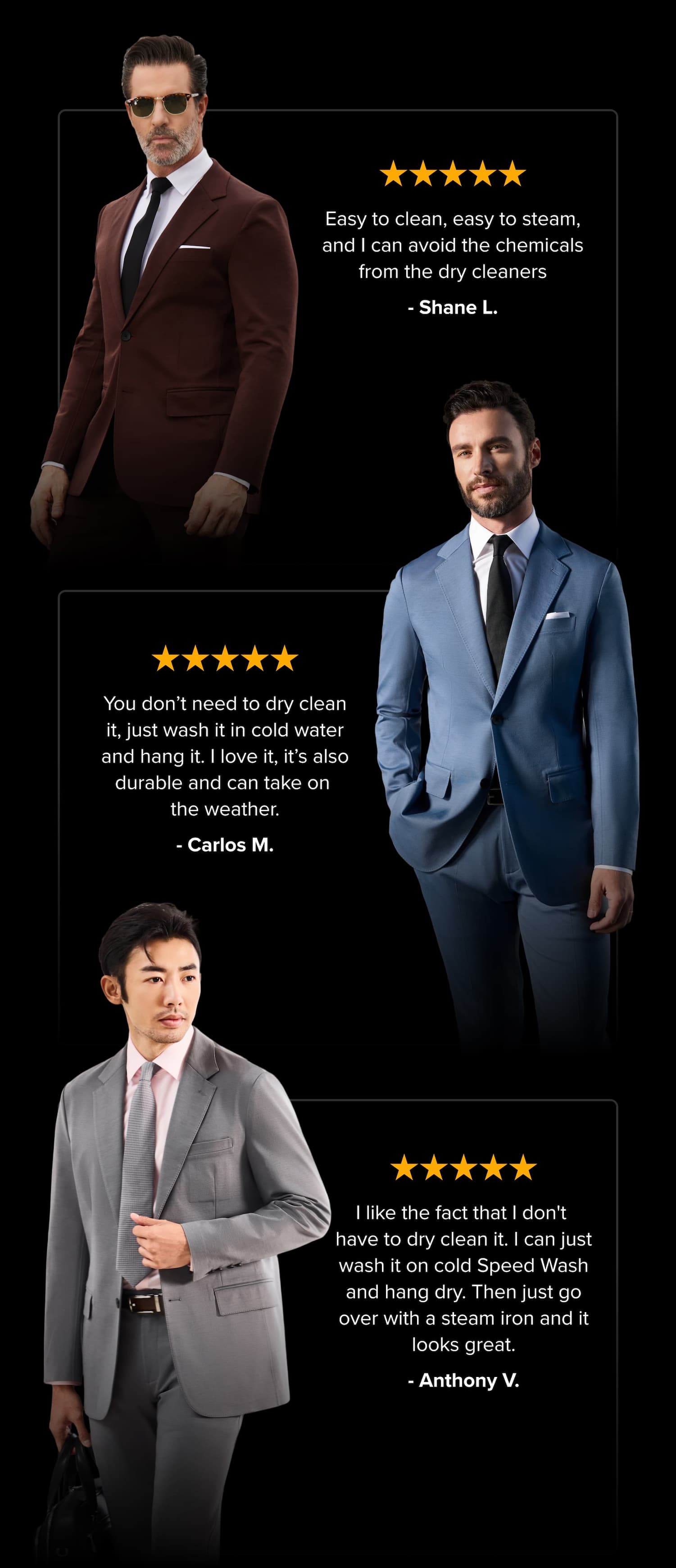 Machine Wash. Hand Dry. Done Honestly, there's not much more to it. We tried to make this section longer. We couldn't. SEE THE FULL CARE GUIDE (IT'S SHORT) Easy to clean, easy to steam, and I can avoid the chemicals from the dry cleaners - Shane L. You don’t need to dry clean it, just wash it in cold water and hang it. I love it, it’s also durable and can take on the weather. - Carlos M. I like the fact that I don't have to dry clean it. I can just wash it on cold Speed Wash and hang dry. Then just go over with a steam iron and it looks great. - Anthony V.