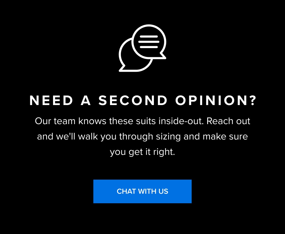 Need a Second Opinion? Our team knows these suits inside-out. Reach out and we'll walk you through sizing and make sure you get it right. CHAT...