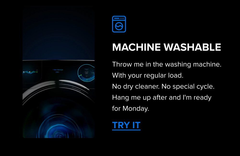 Machine Washable Throw me in the washing machine. With your regular load.  No dry cleaner. No special cycle. Hang me up after and I'm ready for Monday. TRY IT