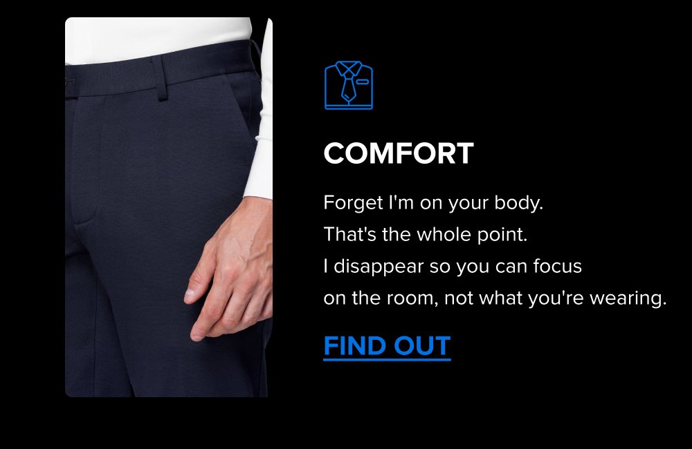 Comfort Forget I'm on your body.  That's the whole point.  I disappear so you can focus  on the room, not what you're wearing. FIND OUT