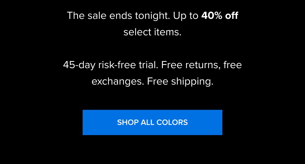 The sale ends tonight. Up to 40% off select items. 45-day risk-free trial. Free returns, free exchanges. Free shipping. SHOP ALL COLORS