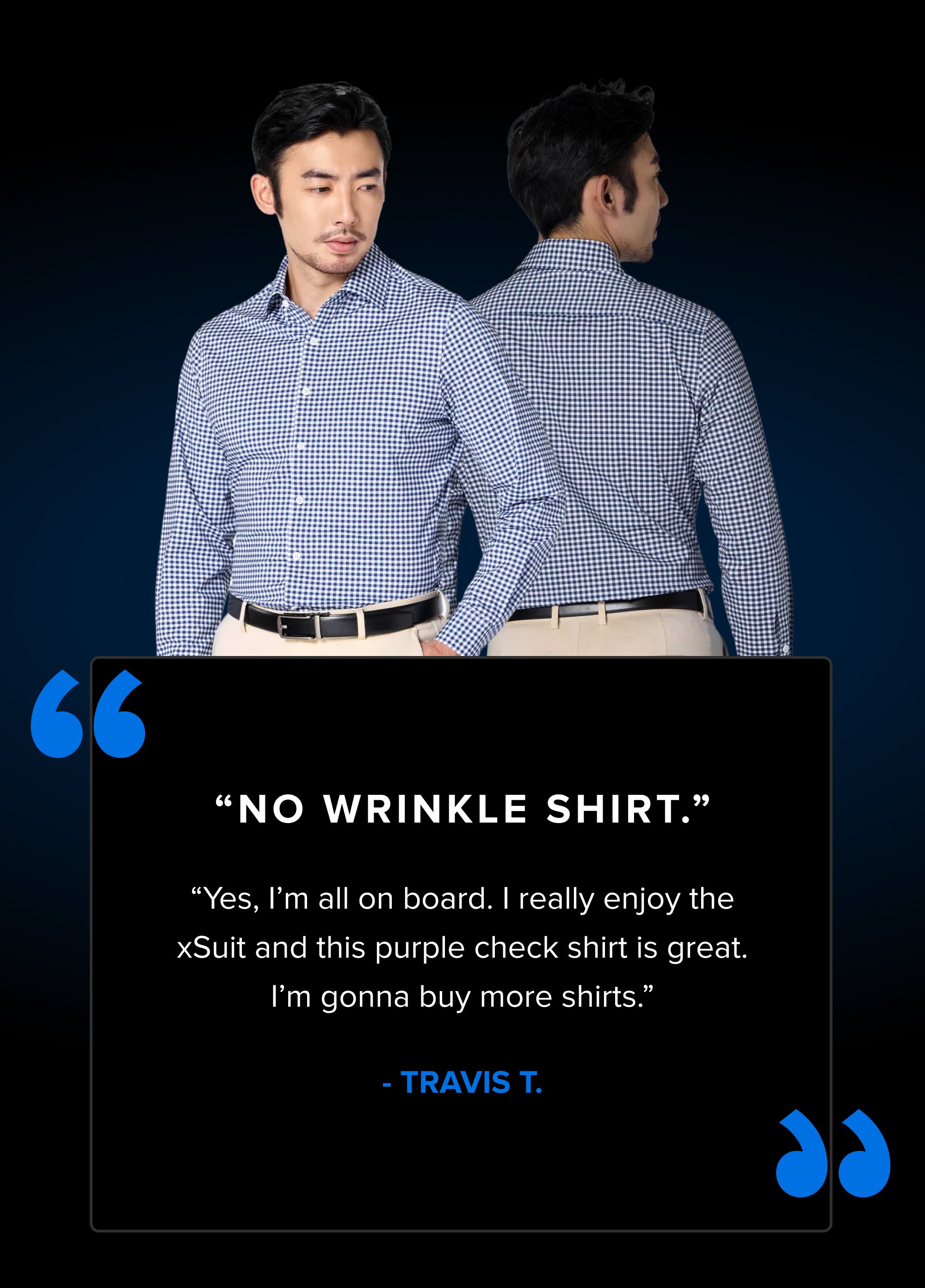 “ “ “No Wrinkle Shirt.” “Yes, I’m all on board. I really enjoy the xSuit and this purple check shirt is great. I’m gonna buy more shirts.” - TRAVIS T.