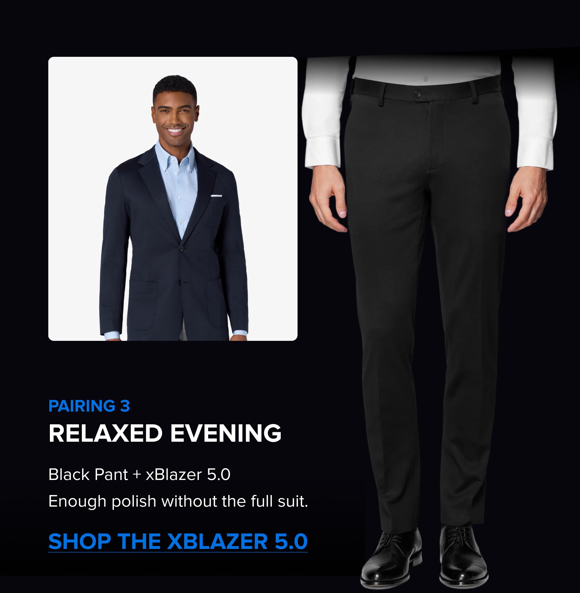 Build the Rotation The Summer Sale is the right time to add a color. Black, Navy, Dark Grey; each one covers different settings. Pick the one that fills the gap in your week. SHOP ALL COLORS The xPant 5.0 Same 4-Way Stretch as the suit. Machine washable. Wrinkle-resistant. Pairs with the jacket as a full suit or wears on its own. SHOP THE XPANT 5.0 Pairing 3 Relaxed Evening Black Pant + xBlazer 5.0 Enough polish without the full suit. Shop the xBlazer 5.0