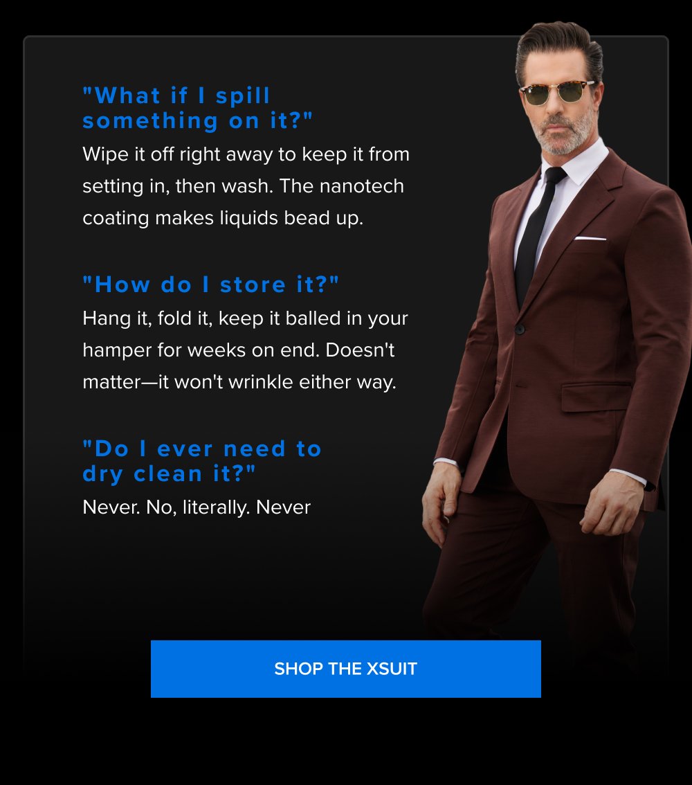 "What if I spill something on it?" Wipe it off right away to keep it from setting in, then wash. The nanotech coating makes liquids bead up. "How do I store it?" Hang it, fold it, keep it balled in your hamper for weeks on end. Doesn't matter—it won't wrinkle either way. "Do I ever need to dry clean it?" Never. No, literally. Never SHOP THE XSUIT