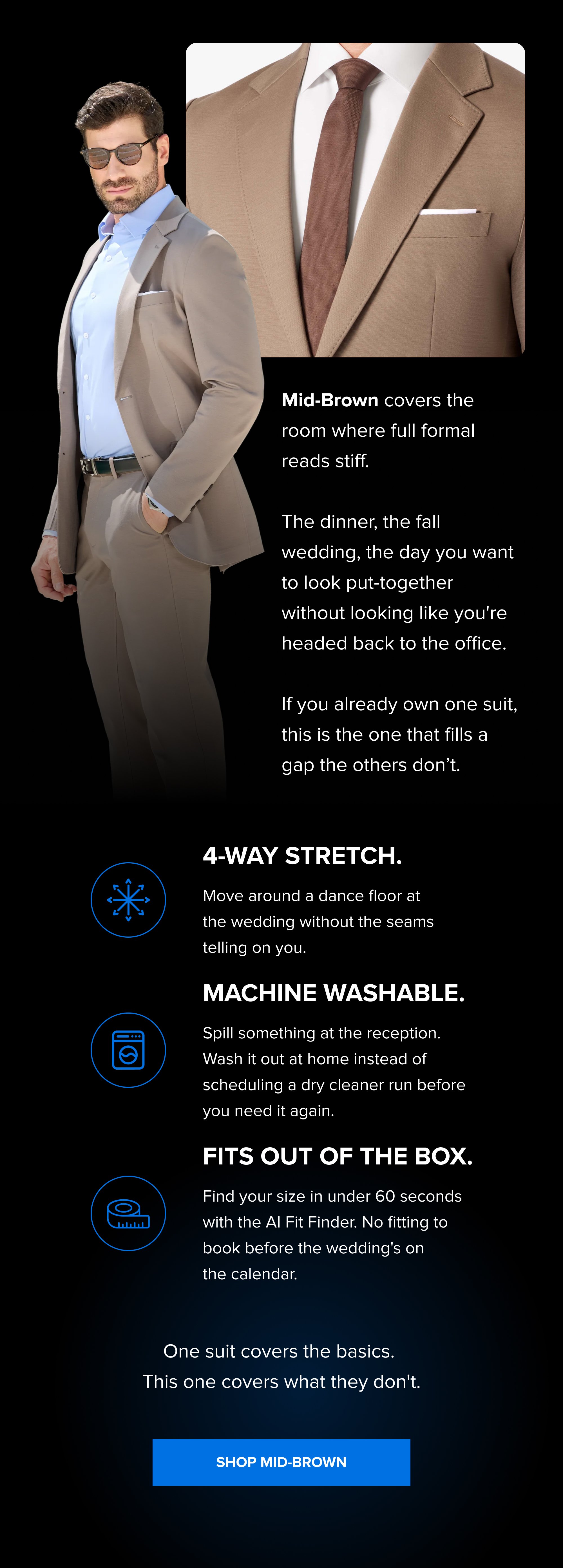 Mid-Brown covers the room where full formal reads stiff. The dinner, the fall wedding, the day you want to look put-together without looking like you're headed back to the office. If you already own one suit, this is the one that fills a gap the others don’t. 4-Way Stretch. Move around a dance floor at the wedding without the seams telling on you. Machine washable. Spill something at the reception. Wash it out at home instead of scheduling a dry cleaner run before you need it again. Fits out of the box. Find your size in under 60 seconds with the AI Fit Finder. No fitting to book before the wedding's on the calendar. One suit covers the basics. This one covers what they don't. SHOP MID-BROWN