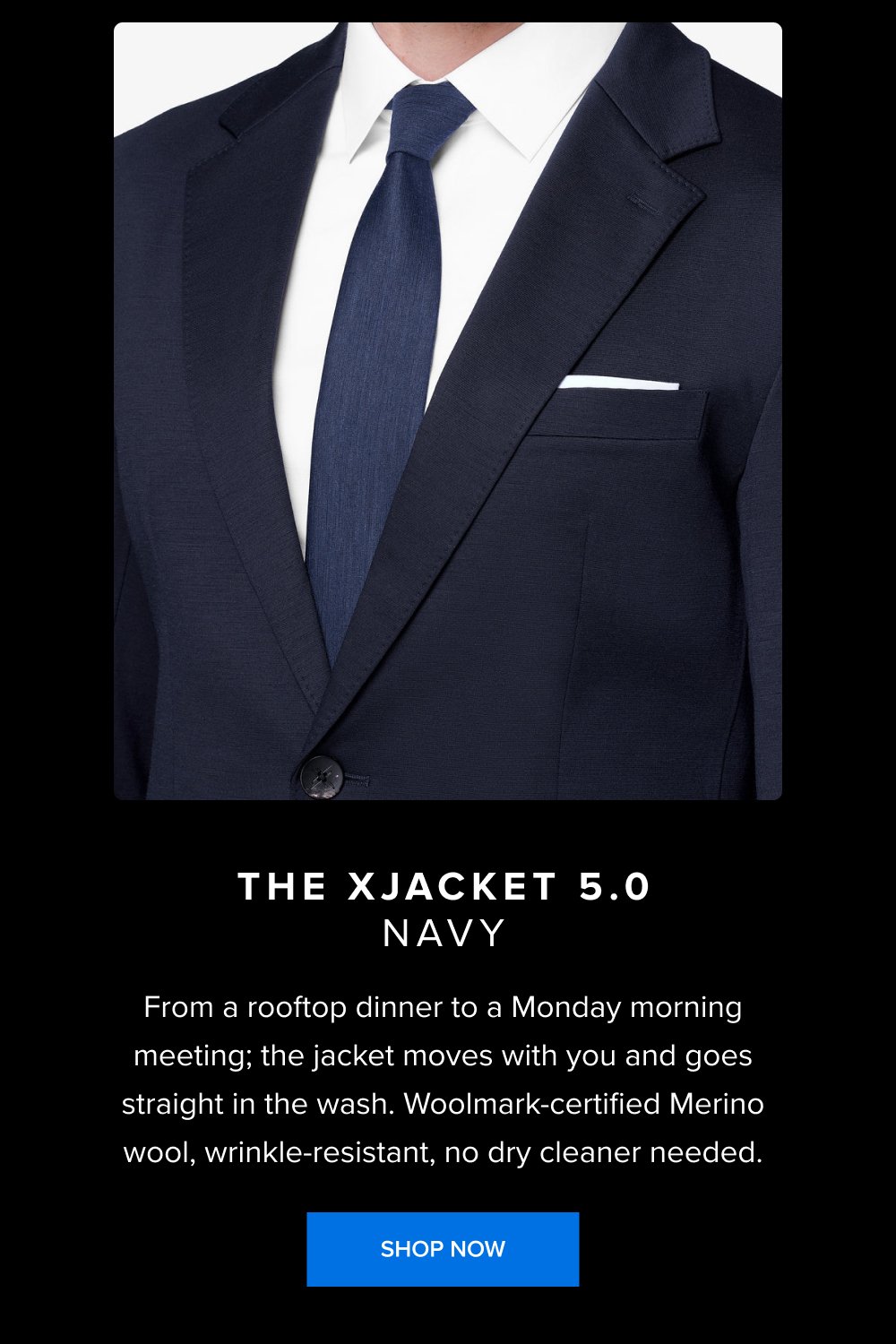 The xJacket 5.0 Navy From a rooftop dinner to a Monday morning meeting; the jacket moves with you and goes straight in the wash. Woolmark-certified Merino wool, wrinkle-resistant, no dry cleaner needed. SHOP NOW