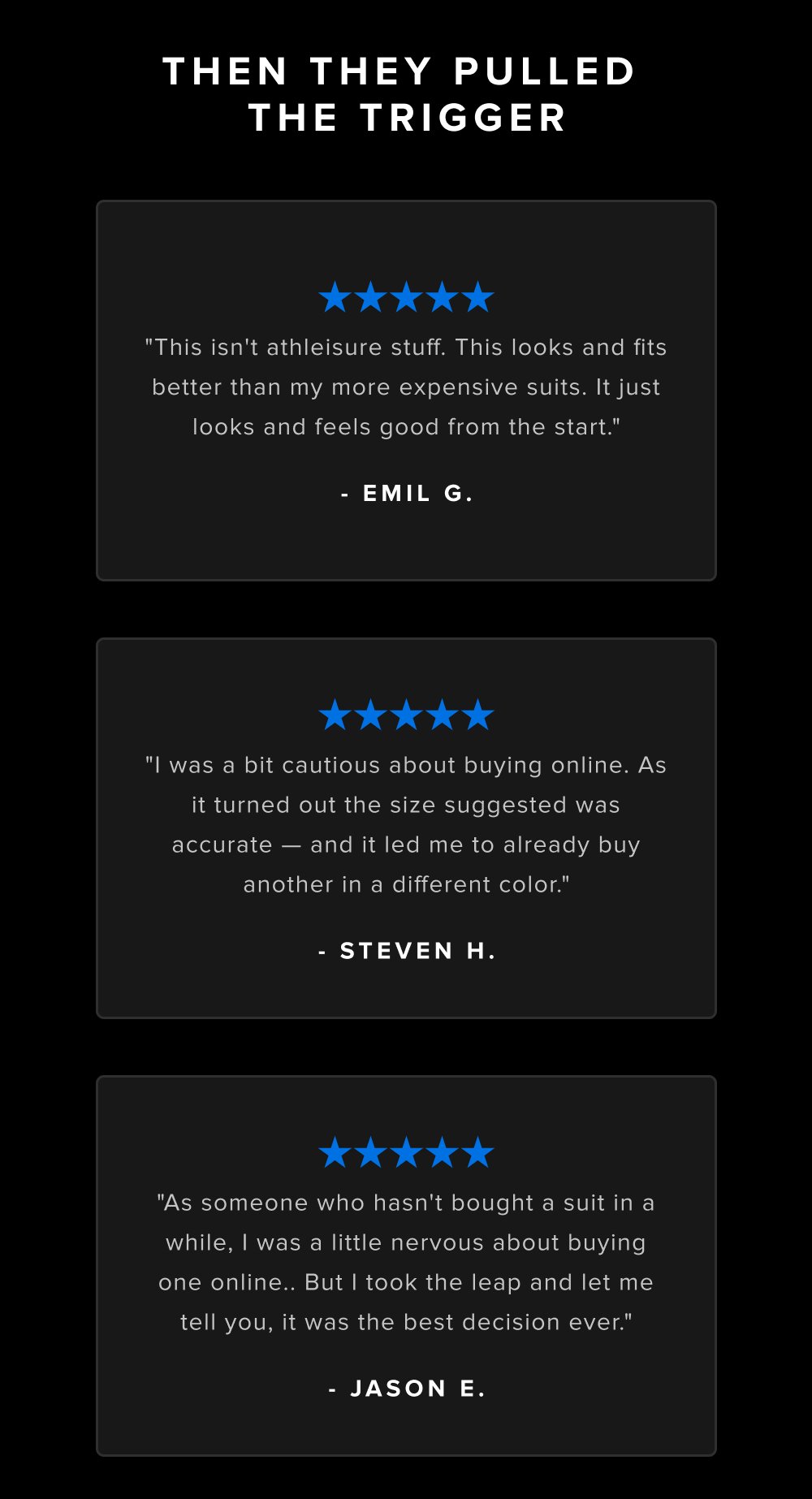 Then They Pulled the Trigger "This isn't athleisure stuff. This looks and fits better than my more expensive suits. It just looks and feels good from the start." - Emil G. "I was a bit cautious about buying online. As it turned out the size suggested was accurate — and it led me to already buy another in a different color." - Steven H. "As someone who hasn't bought a suit in a while, I was a little nervous about buying one online.. But I took the leap and let me tell you, it was the best decision ever." - Jason E.