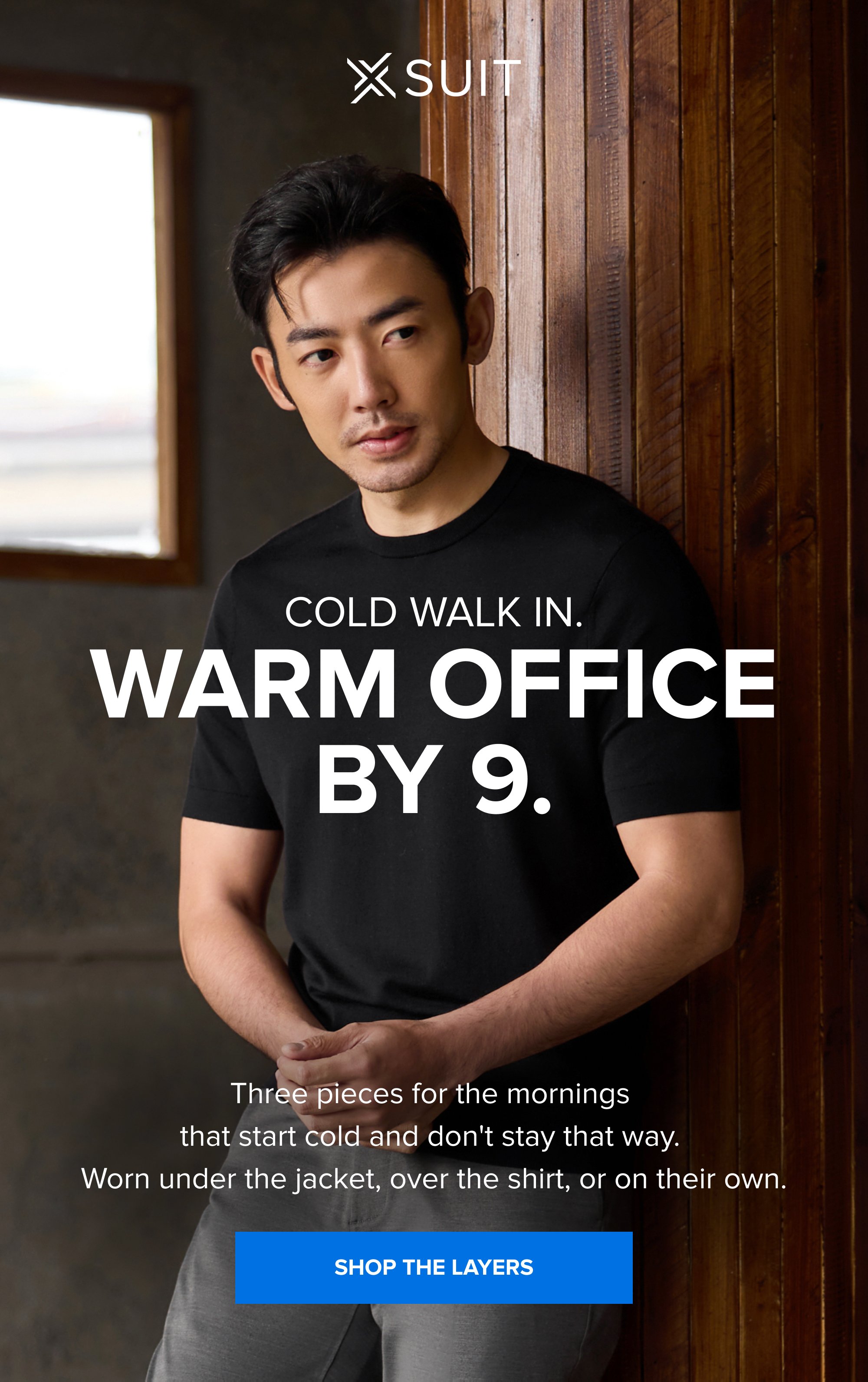 Cold Walk In. Warm Office By 9. Three pieces for the mornings that start cold and don't stay that way. Worn under the jacket, over the shirt, or on their own. SHOP THE LAYERS