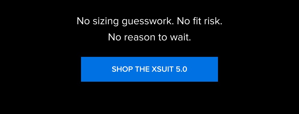 No sizing guesswork. No fit risk. No reason to wait. SHOP THE XSUIT 5.0