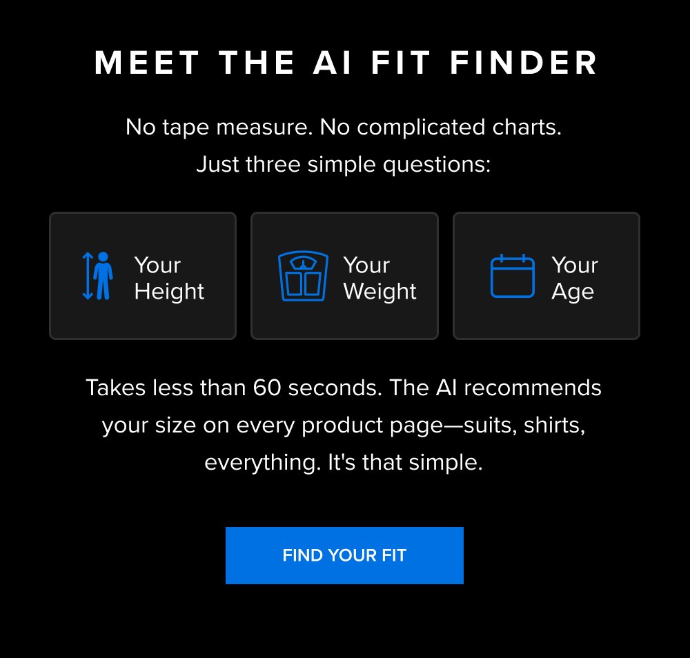 Meet the AI Fit Finder No tape measure. No complicated charts. Just three simple questions: Takes less than 60 seconds. The AI recommends your size on every product page—suits, shirts, everything. It's that simple. Your height Your weight Your age FIND YOUR FIT xShirt 5.0 The dress shirt that actually breathes. SHOP NOW