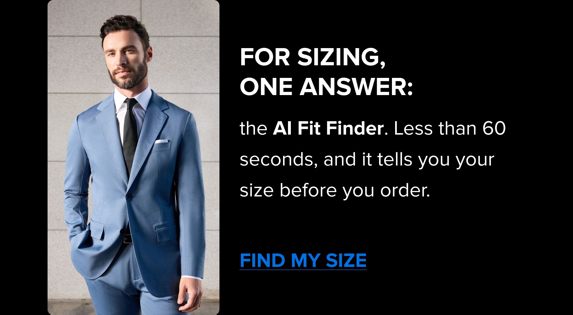 Find Your Size in 60 Seconds No tape measurer. No guessing. Just 3 questions and our AI Fit Finder. FIND YOUR SIZE Get Cash Back On Your First Order 5% cashback hits automatically at checkout. No codes. No catch. SHOP NOW For sizing, one answer: the AI Fit Finder. Less than 60 seconds, and it tells you your size before you order. FIND MY SIZE