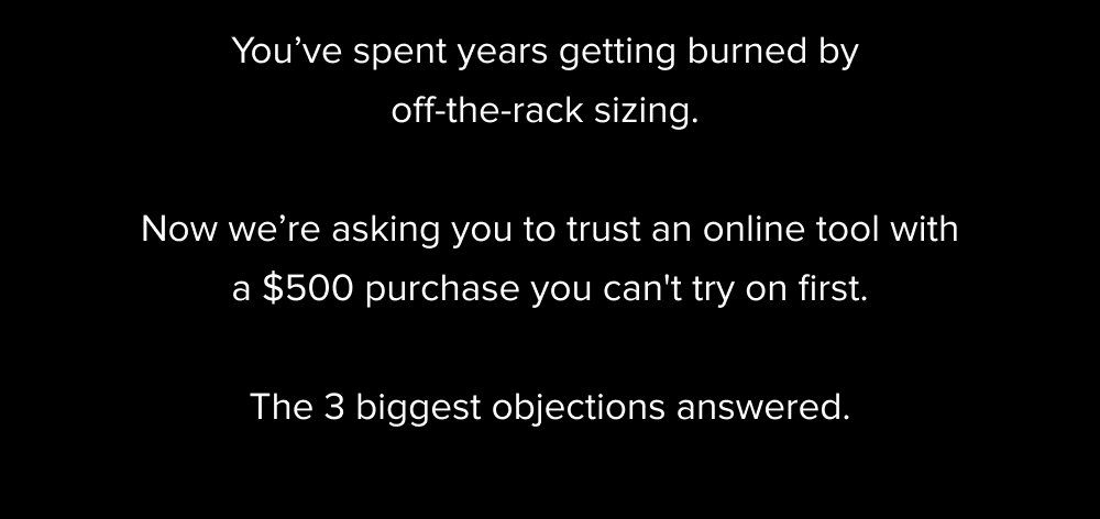 You’ve spent years getting burned by off-the-rack sizing. Now we’re asking you to trust an online tool with a $500 purchase you can't try on first. The 3 biggest objections answered.