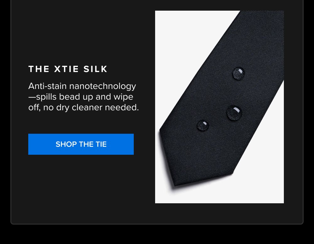 The xTie Silk Anti-stain nanotechnology—spills bead up and wipe off, no dry cleaner needed. SHOP THE TIE xShirt 5.0 The dress shirt that actually...