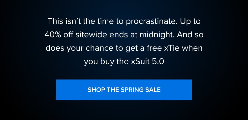 The Spring Sale Last Chance to Save 00 : 00 : 00 HOURS MINUTES SECONDS This isn’t the time to procrastinate. Up to 40% off sitewide ends at midnight. And so does your chance to get a free xTie when you buy the xSuit 5.0 SHOP THE SPRING SALE