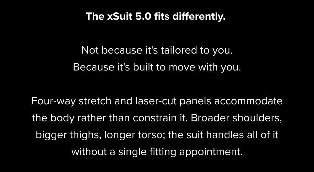 The xSuit 5.0 fits differently. Not because it's tailored to you. Because it's built to move with you. Four-way stretch and laser-cut panels accommodate the body rather than constrain it. Broader shoulders, bigger thighs, longer torso; the suit handles all of it without a single fitting appointment.