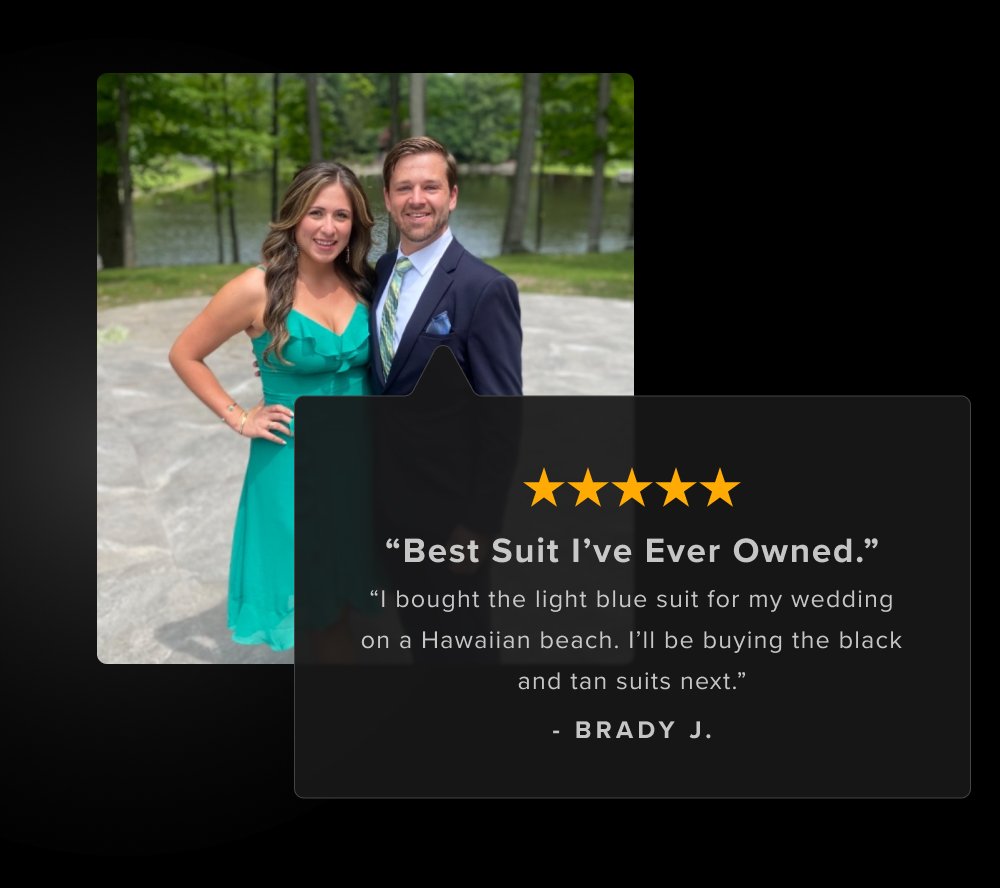 “Best Suit I’ve Ever Owned.” “I bought the light blue suit for my wedding on a Hawaiian beach. I’ll be buying the black and tan suits next.” - BRADY J.
