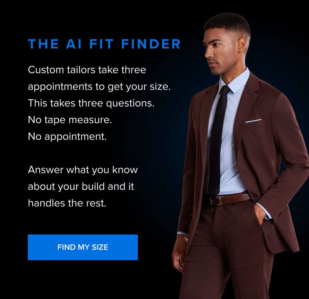 The AI Fit Finder Custom tailors take three appointments to get your size. This takes three questions. No tape measure. No appointment. Answer what you know about your build and it handles the rest. FIND MY SIZE
