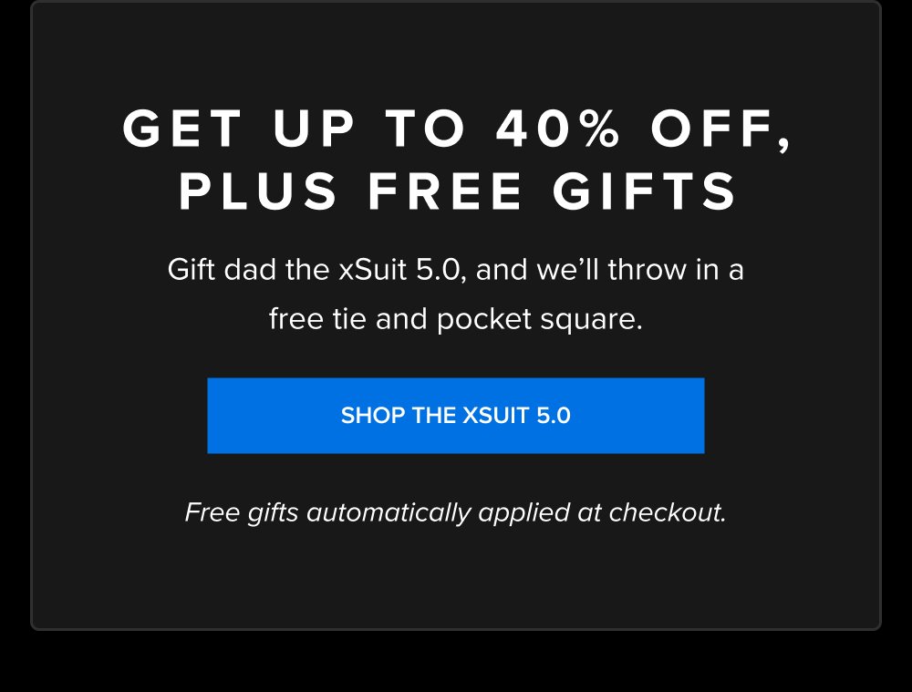 GET UP TO 40% OFF, PLUS FREE GIFTS Gift dad the xSuit 5.0, and we’ll throw in a free tie and pocket square. SHOP THE XSUIT 5.0 Free gifts automatically applied at checkout. xShirt 5.0 The dress shirt that actually breathes. Shop Shirts xShirt 5.0 The dress shirt that actually breathes. SHOP NOW