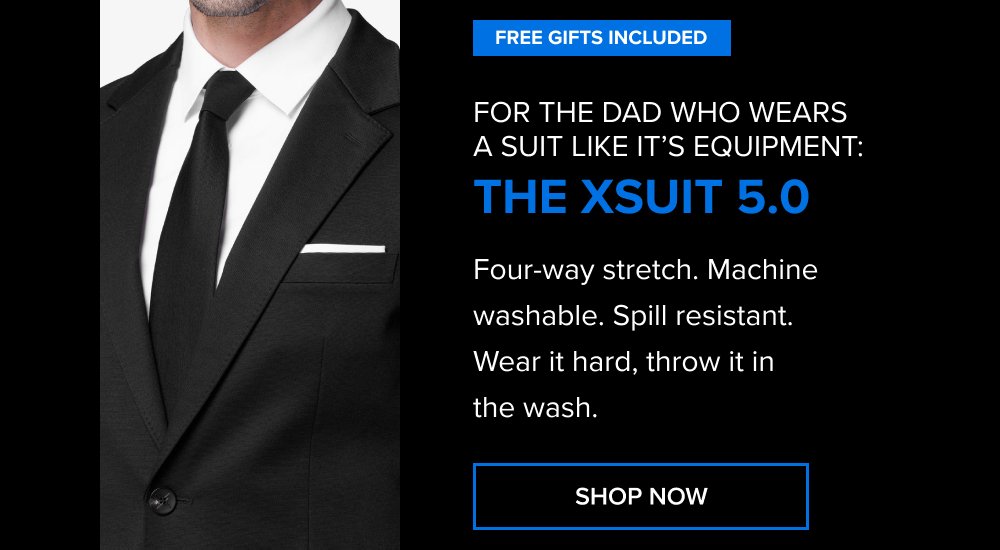 Free Gifts Included For the dad who wears a suit like it’s equipment: The xSuit 5.0 Four-way stretch. Machine washable. Spill resistant. Wear it hard, throw it in the wash. SHOP NOW