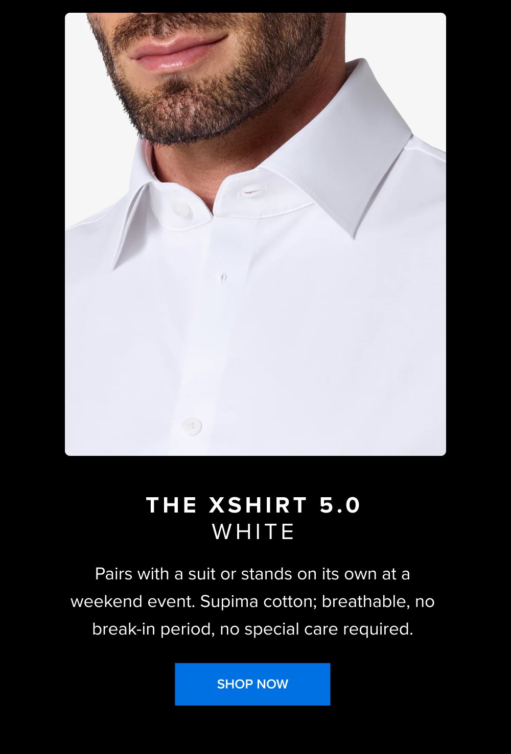 The xShirt 5.0 white Pairs with a suit or stands on its own at a weekend event. Supima cotton; breathable, no break-in period, no special care required. SHOP NOW