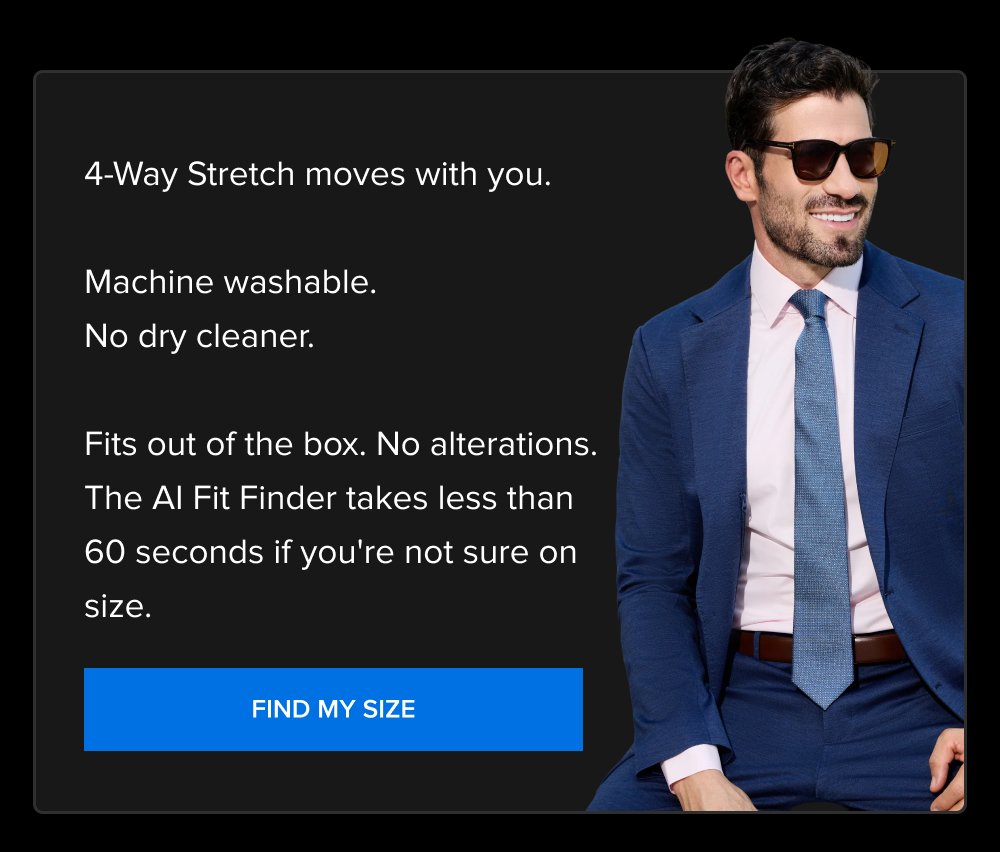 4-Way Stretch moves with you. Machine washable. No dry cleaner. Fits out of the box. No alterations. The AI Fit Finder takes less than 60 seconds if you're not sure on size. FIND MY SIZE
