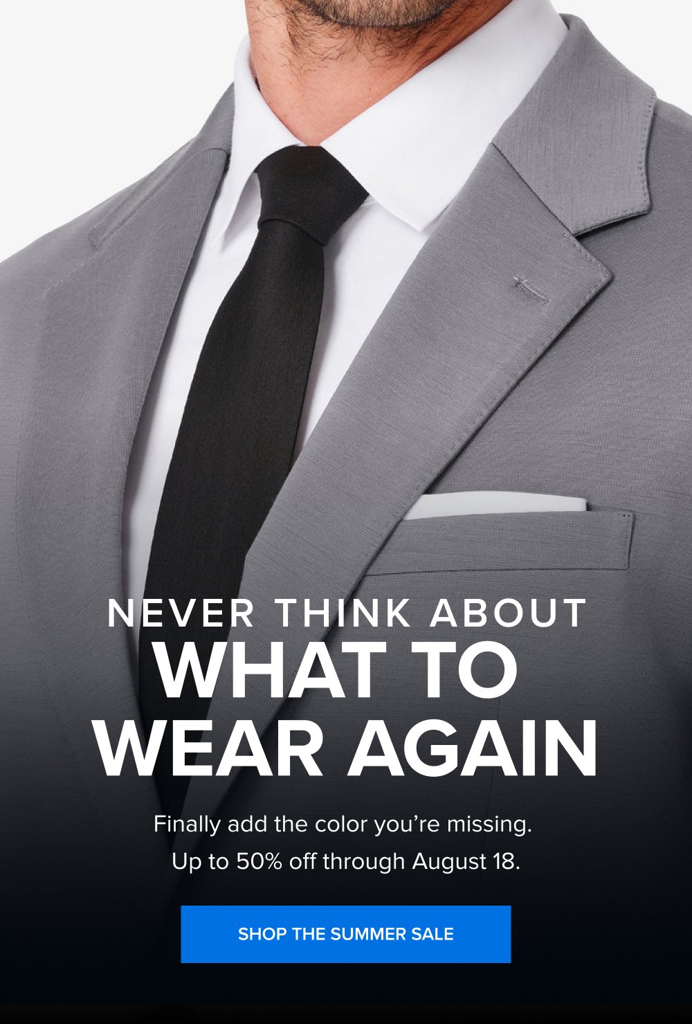 Never Think About What to Wear Again Finally add the color you’re missing. Up to 50% off through August 18. SHOP THE SUMMER SALE